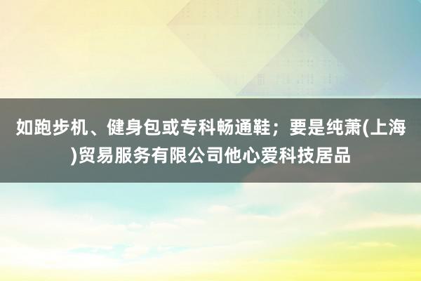 如跑步机、健身包或专科畅通鞋；要是纯萧(上海)贸易服务有限公司他心爱科技居品